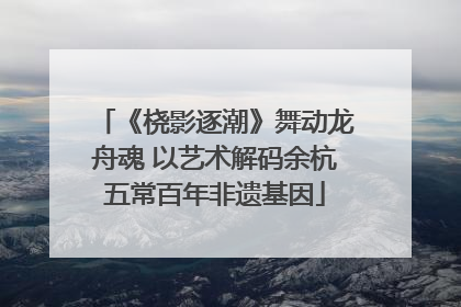 《桡影逐潮》舞动龙舟魂 以艺术解码余杭五常百年非遗基因