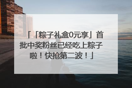 「粽子礼盒0元享」首批中奖粉丝已经吃上粽子啦！快抢第二波！