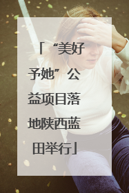 “美好予她”公益项目落地陕西蓝田举行