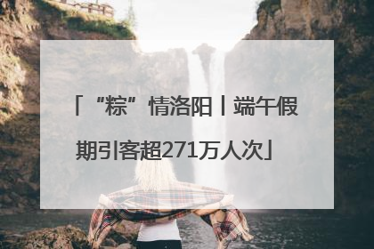 “粽”情洛阳丨端午假期引客超271万人次