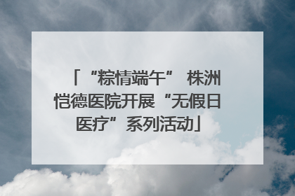 “粽情端午” 株洲恺德医院开展“无假日医疗”系列活动
