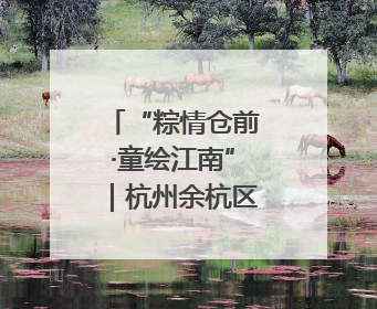 “粽情仓前·童绘江南”｜杭州余杭区仓前街道联络工委与辖区群众共度佳节