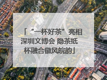 “一杯好茶”亮相深圳文博会 隐茶纸杯融合徽风皖韵