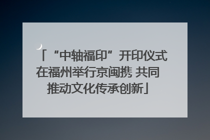 “中轴福印”开印仪式在福州举行京闽携 共同推动文化传承创新