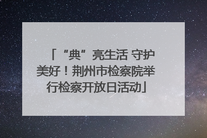 “典”亮生活 守护美好！荆州市检察院举行检察开放日活动