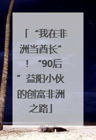 “我在非洲当酋长”！“90后”益阳小伙的创富非洲之路