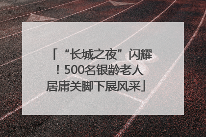“长城之夜”闪耀！500名银龄老人居庸关脚下展风采