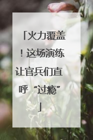 火力覆盖！这场演练让官兵们直呼“过瘾”