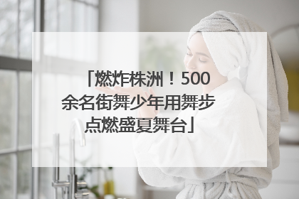 燃炸株洲！500余名街舞少年用舞步点燃盛夏舞台