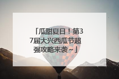 瓜甜夏日！第37届大兴西瓜节超强攻略来袭～