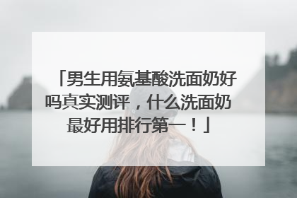 男生用氨基酸洗面奶好吗真实测评，什么洗面奶最好用排行第一！
