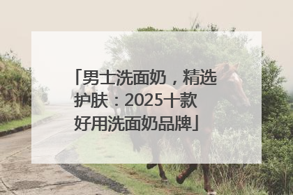 男士洗面奶，精选护肤：2025十款好用洗面奶品牌