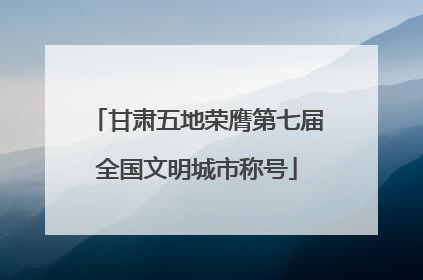 甘肃五地荣膺第七届全国文明城市称号