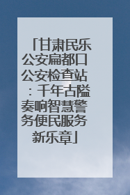 甘肃民乐公安扁都口公安检查站：千年古隘奏响智慧警务便民服务新乐章