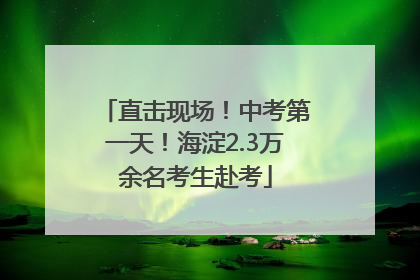 直击现场！中考第一天！海淀2.3万余名考生赴考