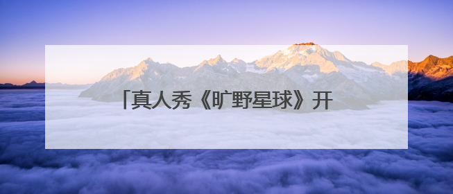 真人秀《旷野星球》开播，魏大勋王安宇组“旷野搭子”探索自然