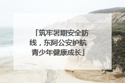 筑牢暑期安全防线，东阿公安护航青少年健康成长