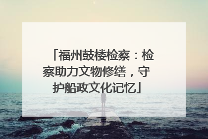 福州鼓楼检察：检察助力文物修缮，守护船政文化记忆