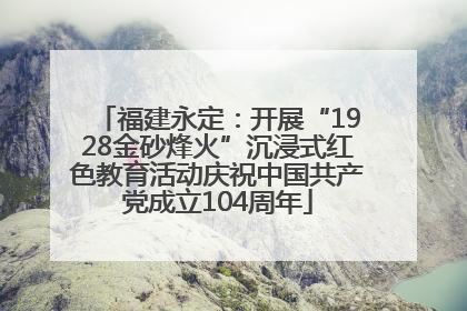 福建永定：开展“1928金砂烽火”沉浸式红色教育活动庆祝中国共产党成立104周年