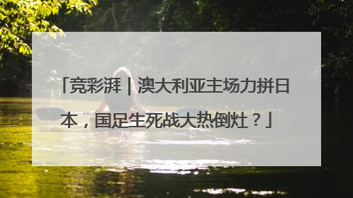 竞彩湃｜澳大利亚主场力拼日本，国足生死战大热倒灶？