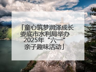童心筑梦润泽成长 娄底市水利局举办2025年“六一”亲子趣味活动