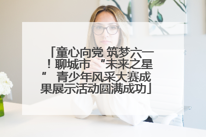 童心向党 筑梦六一！聊城市 “未来之星” 青少年风采大赛成果展示活动圆满成功