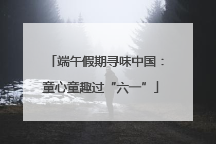 端午假期寻味中国：童心童趣过“六一”