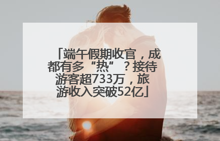 端午假期收官，成都有多“热”？接待游客超733万，旅游收入突破52亿