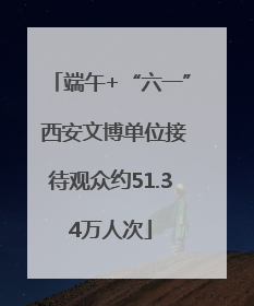 端午+“六一” 西安文博单位接待观众约51.34万人次