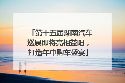 第十五届湖南汽车巡展即将亮相益阳，打造年中购车盛宴