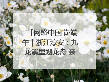网络中国节·端午｜浙江淳安：九龙溪里划龙舟 亲子相伴端午游