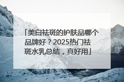 美白祛斑的护肤品哪个品牌好？2025热门祛斑水乳总结，真好用