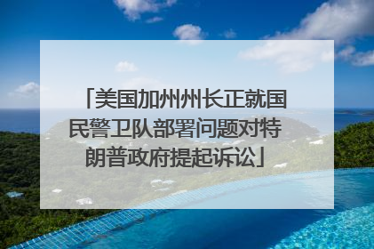 美国加州州长正就国民警卫队部署问题对特朗普政府提起诉讼