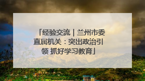 经验交流｜兰州市委直属机关：突出政治引领 抓好学习教育