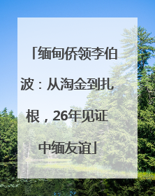 缅甸侨领李伯波：从淘金到扎根，26年见证中缅友谊