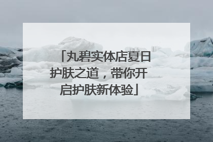 丸碧实体店夏日护肤之道，带你开启护肤新体验
