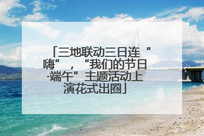 三地联动三日连“嗨”，“我们的节日·端午”主题活动上演花式出圈