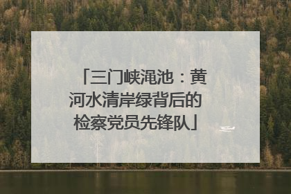 三门峡渑池：黄河水清岸绿背后的检察党员先锋队