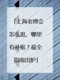 上海老博会怎么逛、哪里有补贴？最全指南出炉