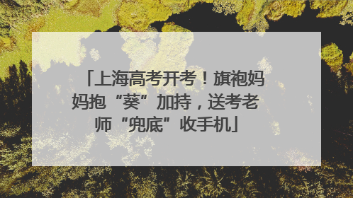 上海高考开考！旗袍妈妈抱“葵”加持，送考老师“兜底”收手机