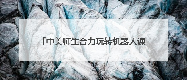 中美师生合力玩转机器人课堂 “遇见湾区”中美青年创新探索交流营在深圳开营