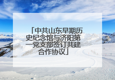 中共山东早期历史纪念馆与济阳第一党支部签订共建合作协议