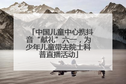 中国儿童中心携抖音“献礼”六一，为少年儿童带去院士科普直播活动