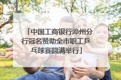 中国工商银行漳州分行冠名赞助全市职工乒乓球赛圆满举行