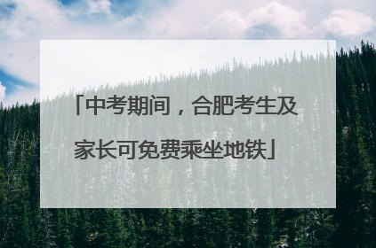 中考期间，合肥考生及家长可免费乘坐地铁