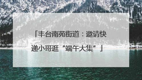 丰台南苑街道：邀请快递小哥逛“端午大集”