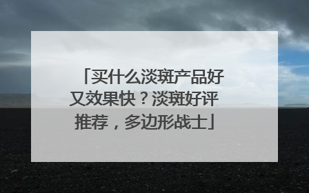 买什么淡斑产品好又效果快？淡斑好评推荐，多边形战士