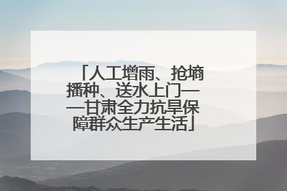 人工增雨、抢墒播种、送水上门——甘肃全力抗旱保障群众生产生活