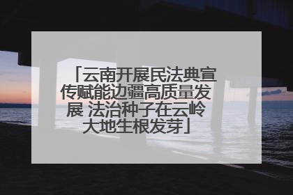 云南开展民法典宣传赋能边疆高质量发展 法治种子在云岭大地生根发芽