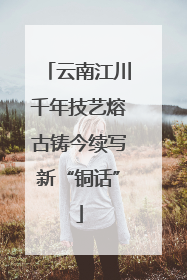 云南江川千年技艺熔古铸今续写新“铜话”
